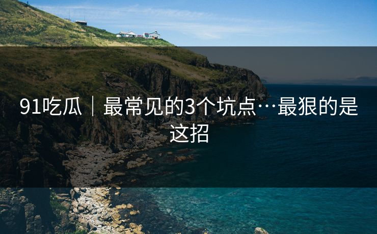 91吃瓜｜最常见的3个坑点…最狠的是这招