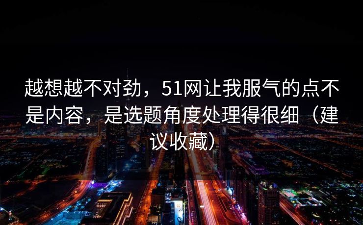 越想越不对劲,51网让我服气的点不是内容,是选题角度处理得很细(建议收藏)