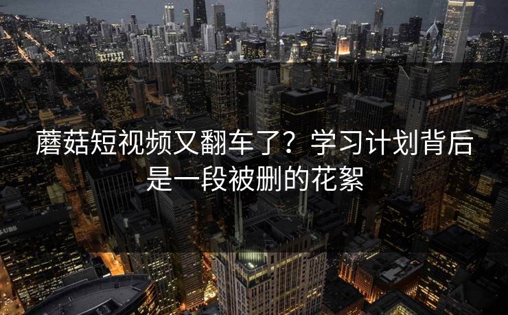 蘑菇短视频又翻车了?学习计划背后是一段被删的花絮 蘑菇短视频又翻车了?学习计划背后是一段被删的花絮