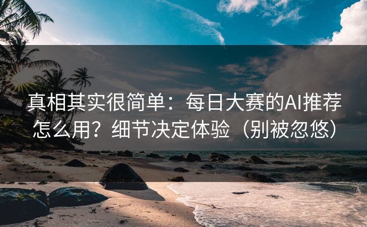 真相其实很简单:每日大赛的AI推荐怎么用?细节决定体验(别被忽悠)