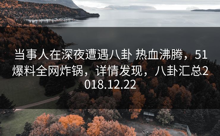 当事人在深夜遭遇八卦 热血沸腾，51爆料全网炸锅，详情发现，八卦汇总2018.12.22